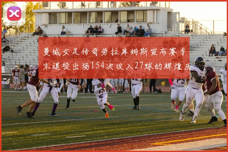 曼城女足传奇劳拉库姆斯宣布赛季末退役出场154次攻入27球的辉煌历程