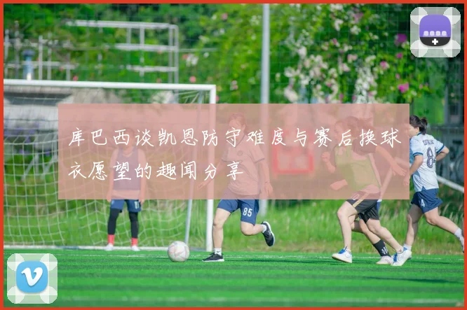 库巴西谈凯恩防守难度与赛后换球衣愿望的趣闻分享