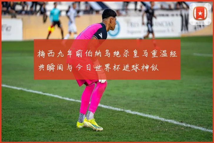 梅西九年前伯纳乌绝杀皇马重温经典瞬间与今日世界杯进球神似