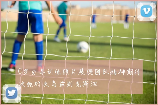 C罗分享训练照片展现团队精神期待次轮对决乌兹别克斯坦