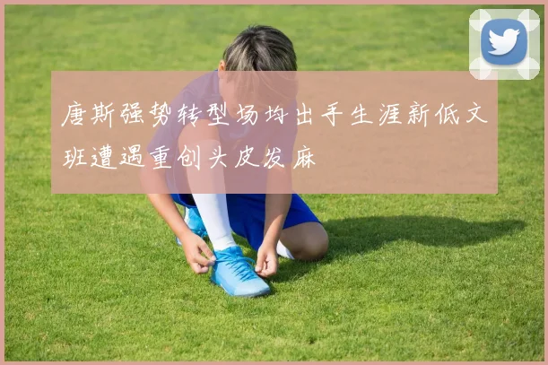 唐斯强势转型场均出手生涯新低文班遭遇重创头皮发麻