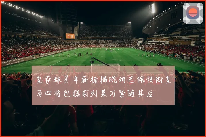 皇萨球员年薪榜揭晓姆巴佩领衔皇马四将包揽前列莱万紧随其后