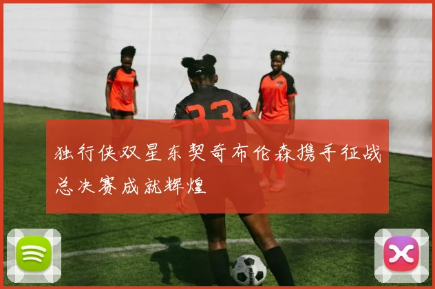 独行侠双星东契奇布伦森携手征战总决赛成就辉煌